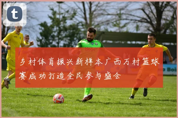 乡村体育振兴新样本广西万村篮球赛成功打造全民参与盛会