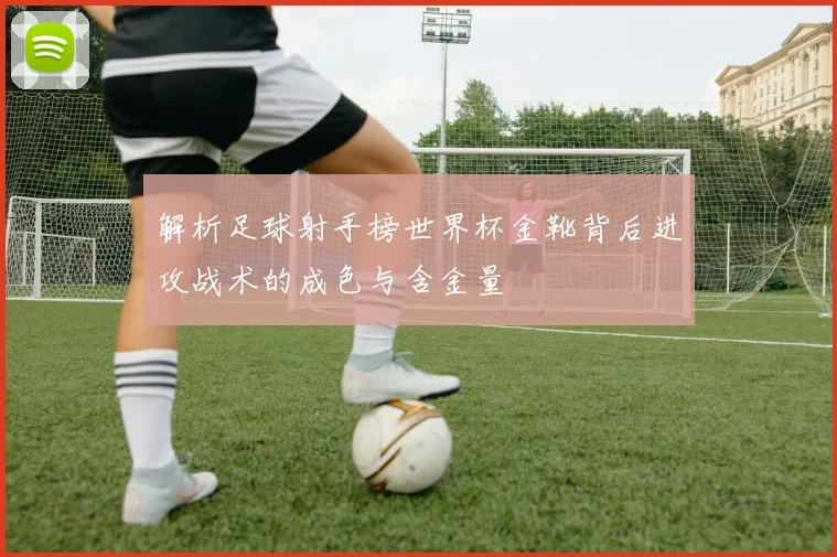 解析足球射手榜世界杯金靴背后进攻战术的成色与含金量