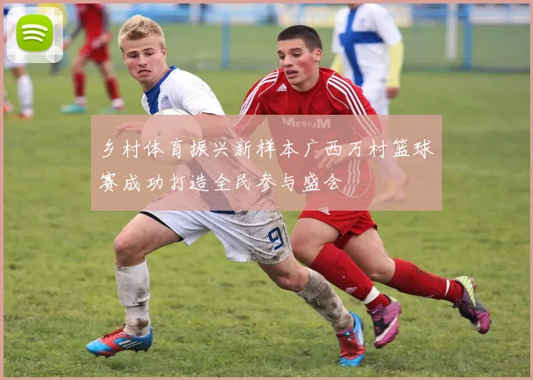 乡村体育振兴新样本广西万村篮球赛成功打造全民参与盛会