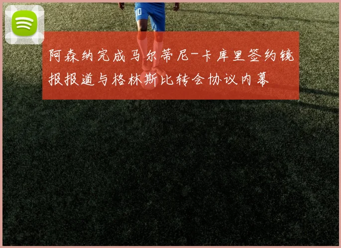 阿森纳完成马尔蒂尼-卡库里签约镜报报道与格林斯比转会协议内幕