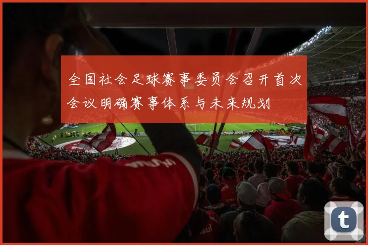 全国社会足球赛事委员会召开首次会议明确赛事体系与未来规划