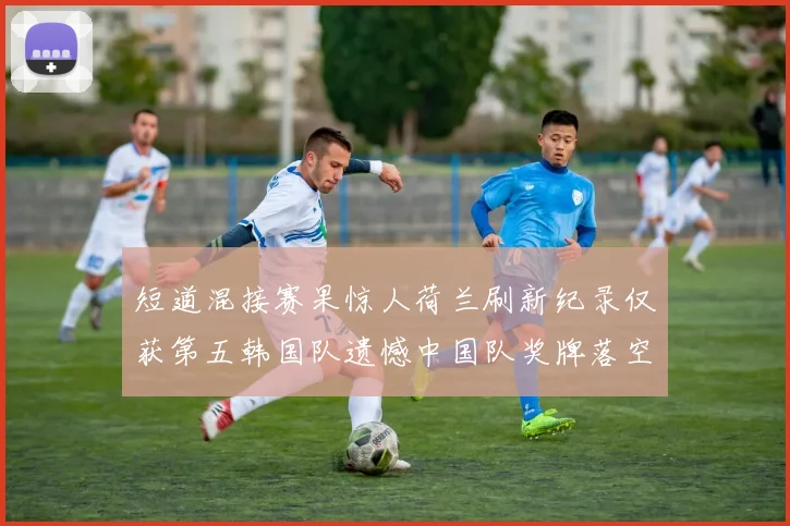 短道混接赛果惊人荷兰刷新纪录仅获第五韩国队遗憾中国队奖牌落空