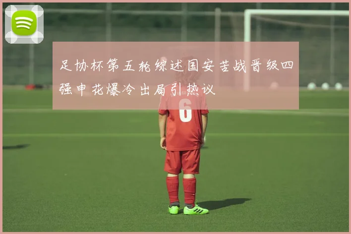 足协杯第五轮综述国安苦战晋级四强申花爆冷出局引热议