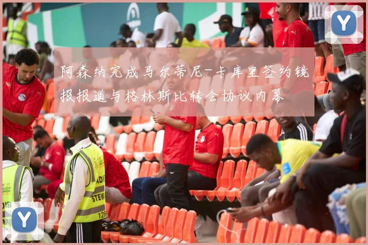 阿森纳完成马尔蒂尼-卡库里签约镜报报道与格林斯比转会协议内幕