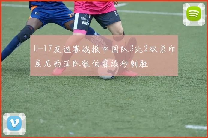 U-17友谊赛战报中国队3比2双杀印度尼西亚队张伯霖读秒制胜