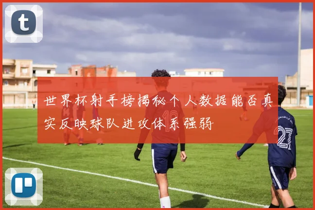 世界杯射手榜揭秘个人数据能否真实反映球队进攻体系强弱