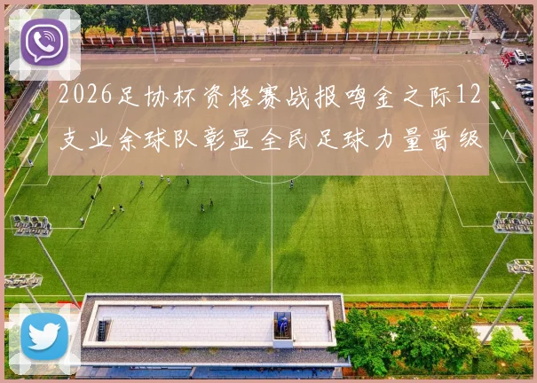 2026足协杯资格赛战报鸣金之际12支业余球队彰显全民足球力量晋级正赛
