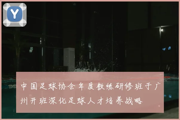 中国足球协会年度教练研修班于广州开班深化足球人才培养战略