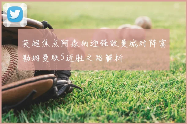 英超焦点阿森纳迎强敌曼城对阵富勒姆曼联5连胜之路解析