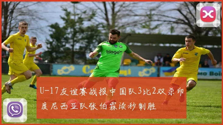 U-17友谊赛战报中国队3比2双杀印度尼西亚队张伯霖读秒制胜