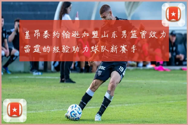 基昂泰约翰逊加盟山东男篮曾效力雷霆的经验助力球队新赛季