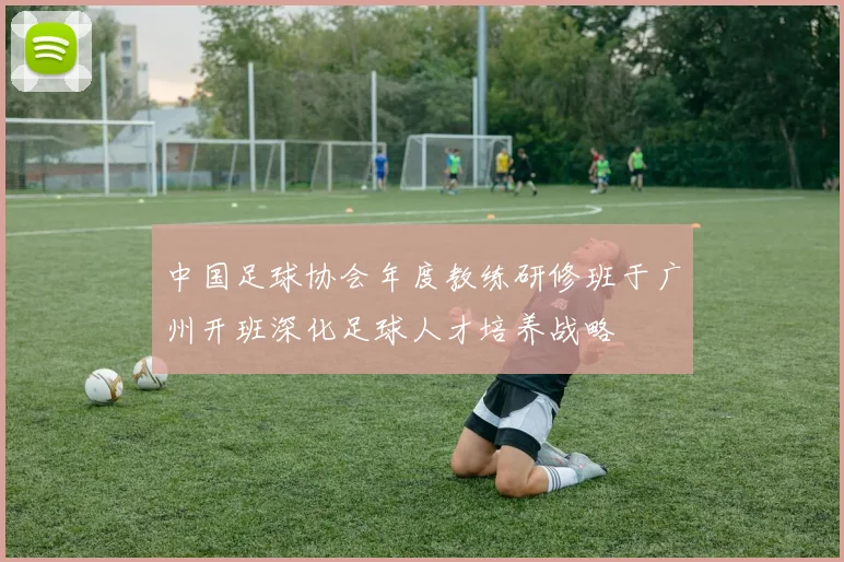 中国足球协会年度教练研修班于广州开班深化足球人才培养战略